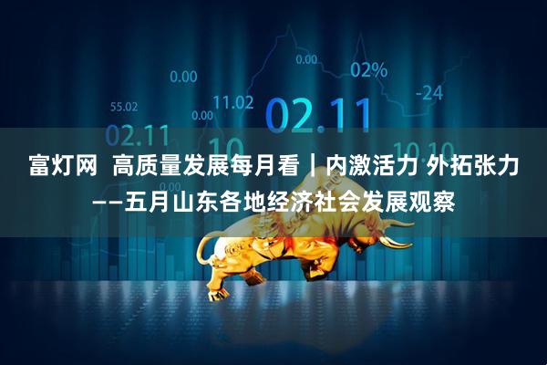 富灯网  高质量发展每月看｜内激活力 外拓张力——五月山东各地经济社会发展观察