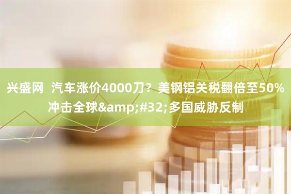 兴盛网  汽车涨价4000刀？美钢铝关税翻倍至50%冲击全球 多国威胁反制