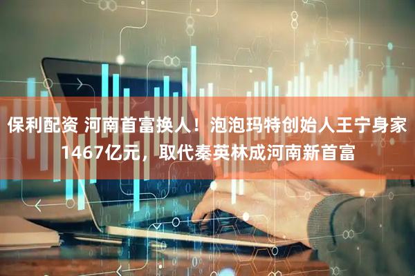 保利配资 河南首富换人！泡泡玛特创始人王宁身家1467亿元，取代秦英林成河南新首富