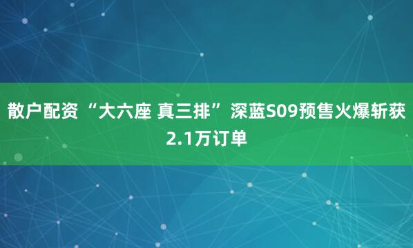 散户配资 “大六座 真三排” 深蓝S09预售火爆斩获2.1万订单