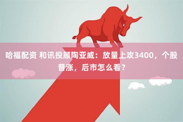 哈福配资 和讯投顾陶亚威：放量上攻3400，个股普涨，后市怎么看？