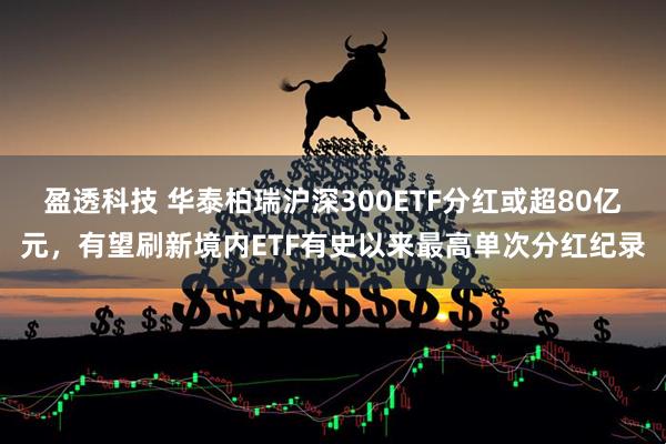 盈透科技 华泰柏瑞沪深300ETF分红或超80亿元，有望刷新境内ETF有史以来最高单次分红纪录
