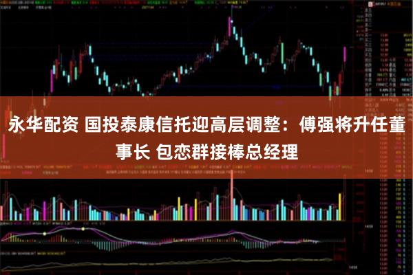 永华配资 国投泰康信托迎高层调整：傅强将升任董事长 包恋群接棒总经理