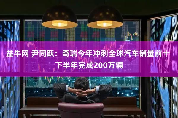 益牛网 尹同跃：奇瑞今年冲刺全球汽车销量前十 下半年完成200万辆