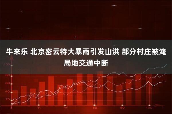 牛来乐 北京密云特大暴雨引发山洪 部分村庄被淹局地交通中断
