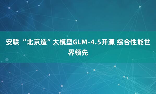 安联 “北京造”大模型GLM-4.5开源 综合性能世界领先