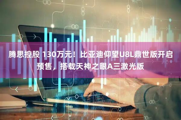 腾思控股 130万元！比亚迪仰望U8L鼎世版开启预售，搭载天神之眼A三激光版