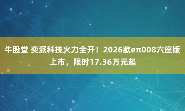 牛股堂 奕派科技火力全开！2026款eπ008六座版上市，限时17.36万元起