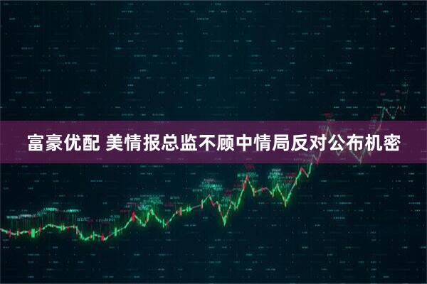 富豪优配 美情报总监不顾中情局反对公布机密