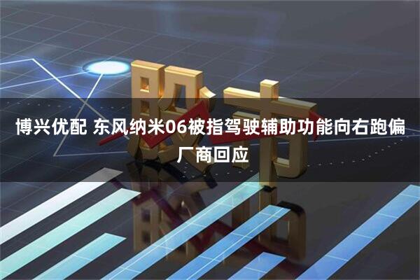 博兴优配 东风纳米06被指驾驶辅助功能向右跑偏 厂商回应