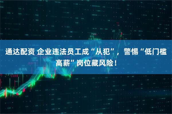 通达配资 企业违法员工成“从犯”，警惕“低门槛高薪”岗位藏风险！
