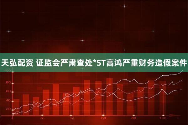 天弘配资 证监会严肃查处*ST高鸿严重财务造假案件