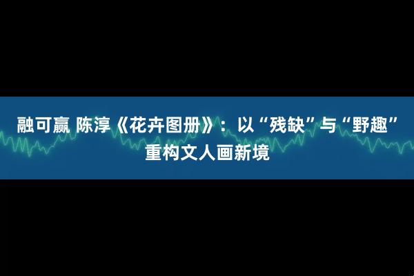 融可赢 陈淳《花卉图册》：以“残缺”与“野趣”重构文人画新境