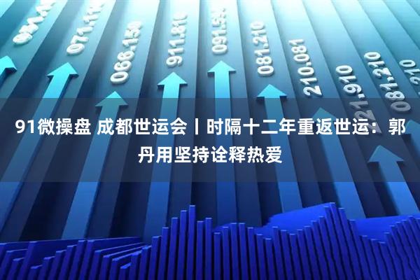 91微操盘 成都世运会丨时隔十二年重返世运：郭丹用坚持诠释热爱