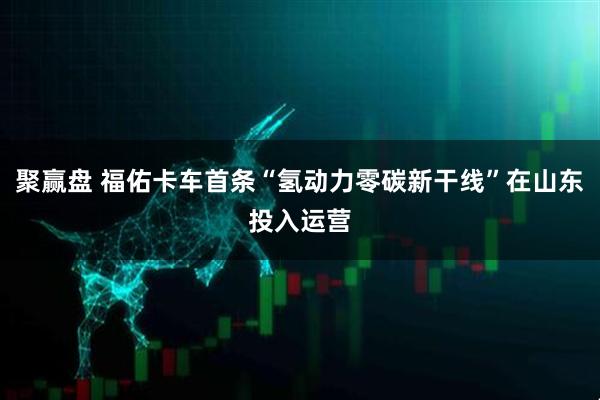 聚赢盘 福佑卡车首条“氢动力零碳新干线”在山东投入运营