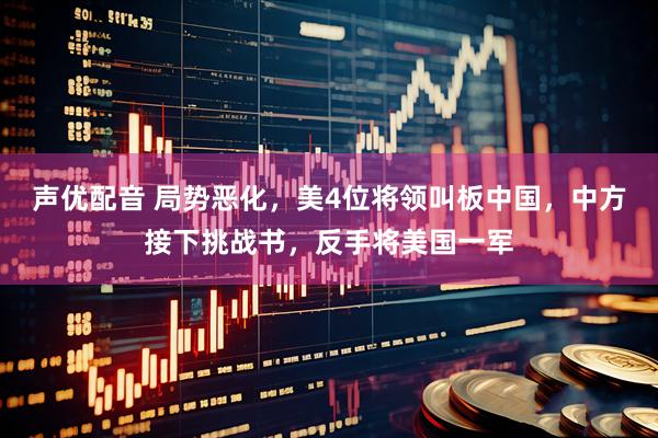 声优配音 局势恶化，美4位将领叫板中国，中方接下挑战书，反手将美国一军
