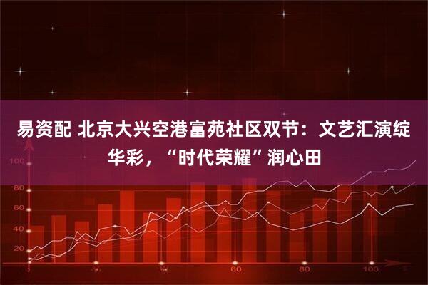 易资配 北京大兴空港富苑社区双节：文艺汇演绽华彩，“时代荣耀”润心田