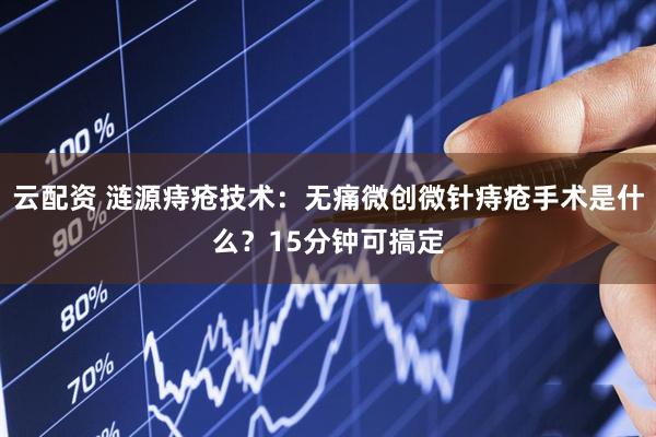 云配资 涟源痔疮技术：无痛微创微针痔疮手术是什么？15分钟可搞定