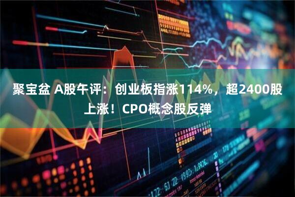 聚宝盆 A股午评：创业板指涨114%，超2400股上涨！CPO概念股反弹